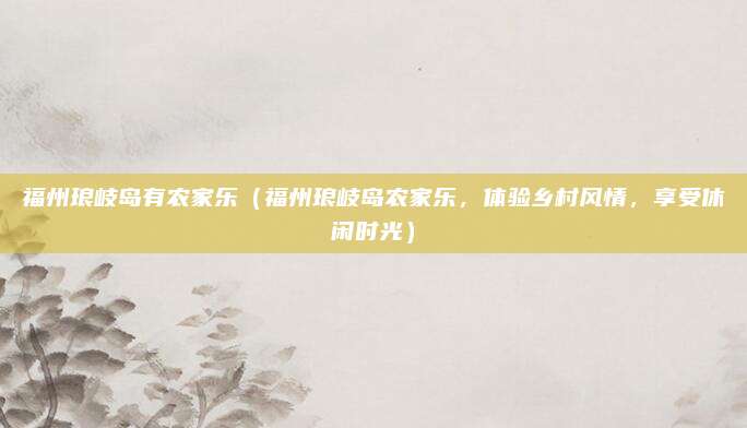 福州琅岐岛有农家乐（福州琅岐岛农家乐，体验乡村风情，享受休闲时光）