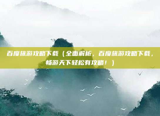 百度旅游攻略下载(全面解析,百度旅游攻略下载,畅游天下轻松有攻略!)