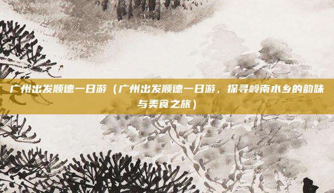 广州出发顺德一日游(广州出发顺德一日游,探寻岭南水乡的韵味与美食之旅)