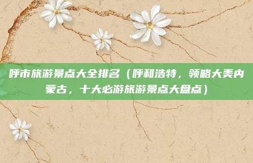 呼市旅游景点大全排名(呼和浩特,领略大美内蒙古,十大必游旅游景点大盘点)