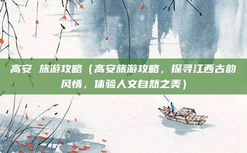 高安 旅游攻略(高安旅游攻略,探寻江西古韵风情,体验人文自然之美)