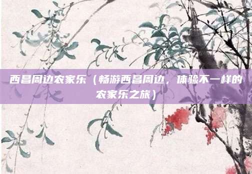 西昌周边农家乐(畅游西昌周边,体验不一样的农家乐之旅)