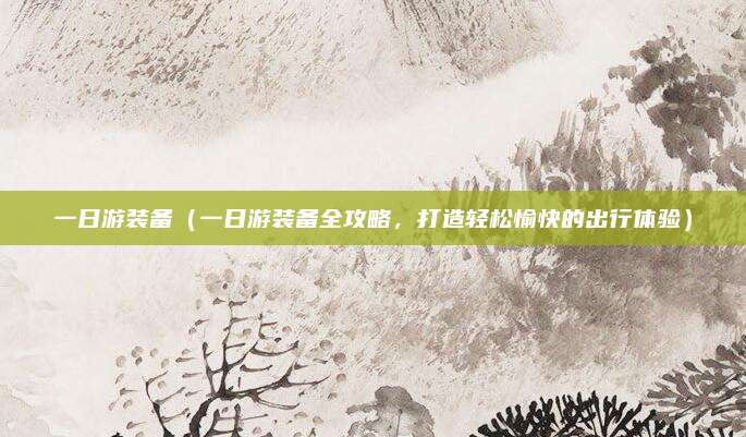 一日游装备（一日游装备全攻略，打造轻松愉快的出行体验）