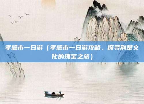 孝感市一日游（孝感市一日游攻略，探寻荆楚文化的瑰宝之旅）