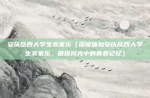 安庆岳西大学生农家乐(深度体验安庆岳西大学生农家乐,田园风光中的青春记忆)