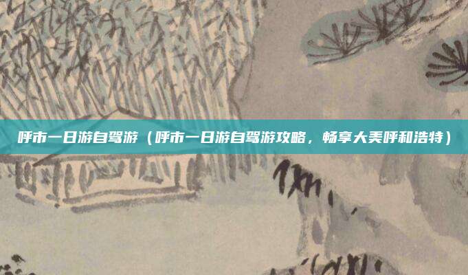 呼市一日游自驾游(呼市一日游自驾游攻略,畅享大美呼和浩特)