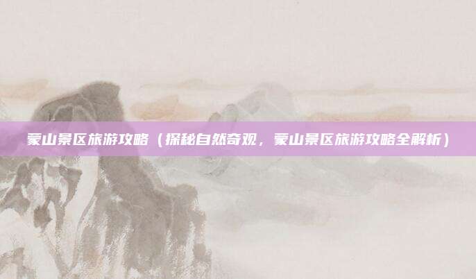 蒙山景区旅游攻略(探秘自然奇观,蒙山景区旅游攻略全解析)