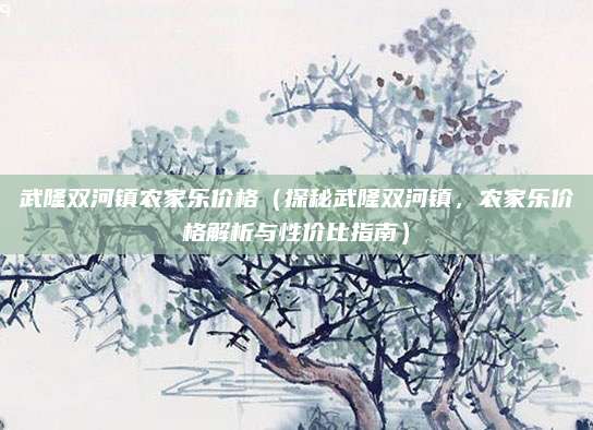 武隆双河镇农家乐价格(探秘武隆双河镇,农家乐价格解析与性价比指南)