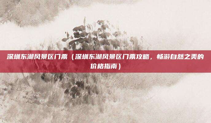 深圳东湖风景区门票(深圳东湖风景区门票攻略,畅游自然之美的价格指南)