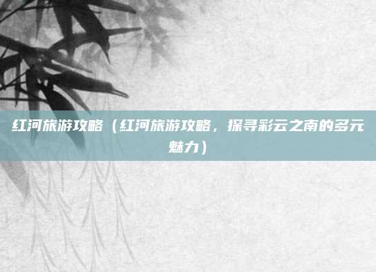 红河旅游攻略(红河旅游攻略,探寻彩云之南的多元魅力)
