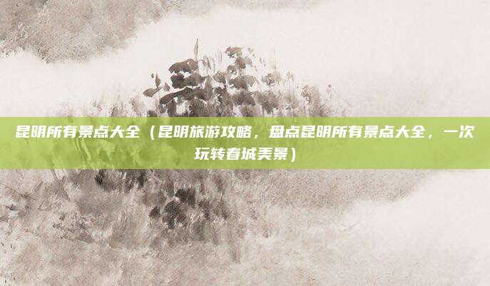 昆明所有景点大全(昆明旅游攻略,盘点昆明所有景点大全,一次玩转春城美景)