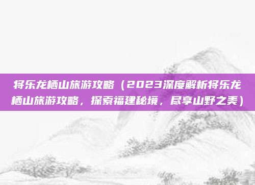 将乐龙栖山旅游攻略(2023深度解析将乐龙栖山旅游攻略,探索福建秘境,尽享山野之美)