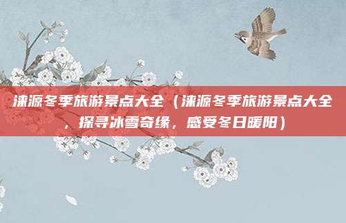 涞源冬季旅游景点大全（涞源冬季旅游景点大全，探寻冰雪奇缘，感受冬日暖阳）