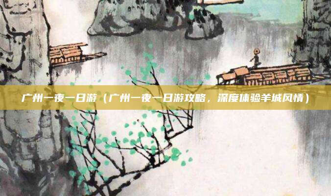 广州一夜一日游(广州一夜一日游攻略,深度体验羊城风情)