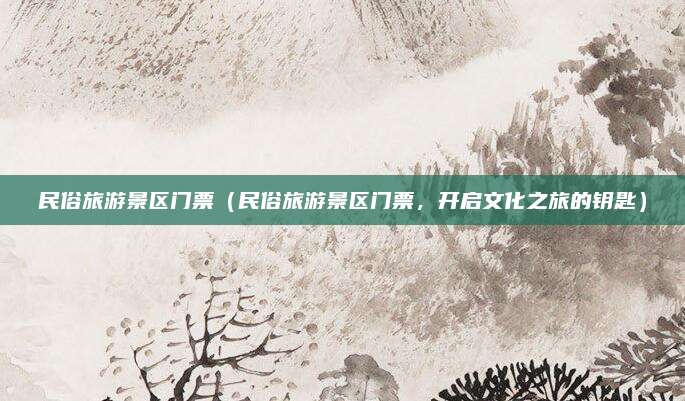 民俗旅游景区门票(民俗旅游景区门票,开启文化之旅的钥匙)