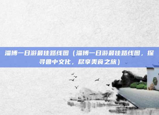 淄博一日游最佳路线图(淄博一日游最佳路线图,探寻鲁中文化,尽享美食之旅)