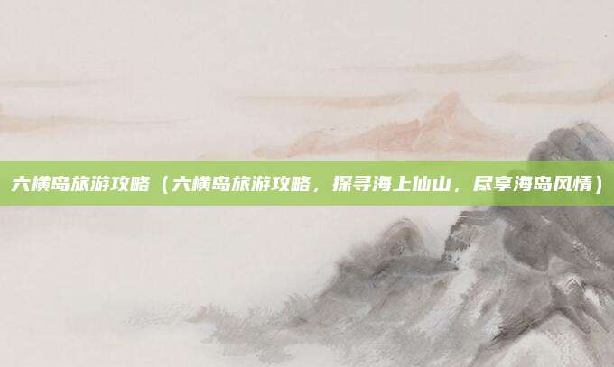 六横岛旅游攻略(六横岛旅游攻略,探寻海上仙山,尽享海岛风情)
