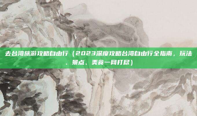去台湾旅游攻略自由行(2023深度攻略台湾自由行全指南,玩法、景点、美食一网打尽)