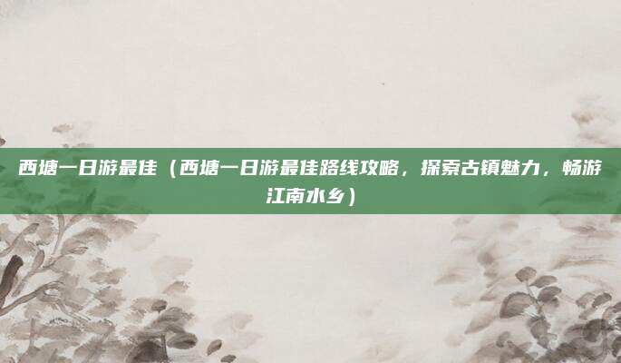 西塘一日游最佳(西塘一日游最佳路线攻略,探索古镇魅力,畅游江南水乡)