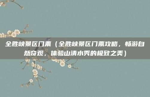 全胜峡景区门票(全胜峡景区门票攻略,畅游自然奇观,体验山清水秀的极致之美)