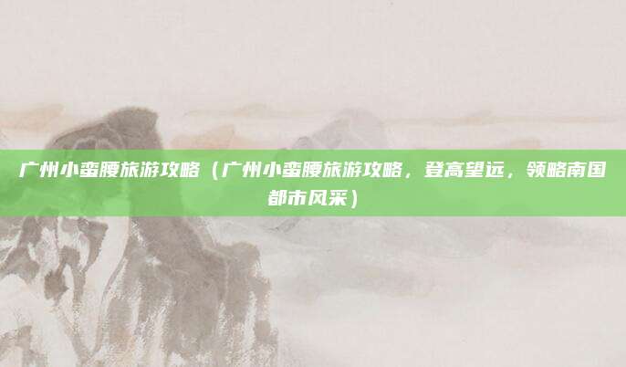 广州小蛮腰旅游攻略(广州小蛮腰旅游攻略,登高望远,领略南国都市风采)