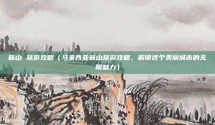 新山 旅游攻略(马来西亚新山旅游攻略,解锁这个美丽城市的无限魅力)