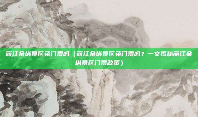丽江金塔景区免门票吗(丽江金塔景区免门票吗?一文揭秘丽江金塔景区门票政策)