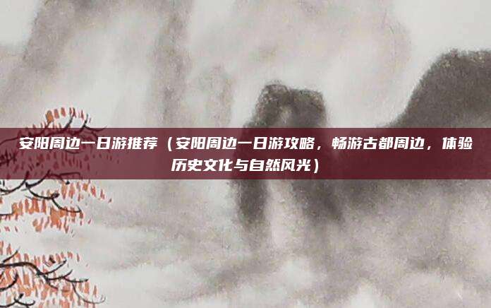 安阳周边一日游推荐(安阳周边一日游攻略,畅游古都周边,体验历史文化与自然风光)