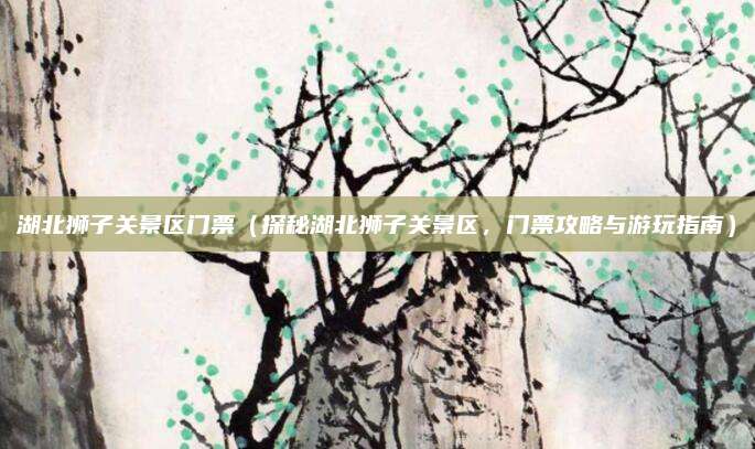 湖北狮子关景区门票(探秘湖北狮子关景区,门票攻略与游玩指南)