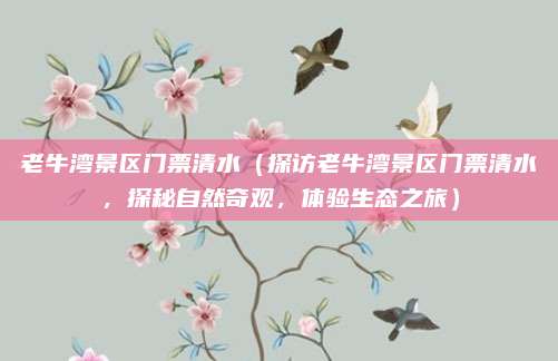 老牛湾景区门票清水(探访老牛湾景区门票清水,探秘自然奇观,体验生态之旅)