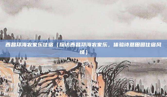 西昌邛海农家乐住宿(探访西昌邛海农家乐,体验诗意田园住宿风情)