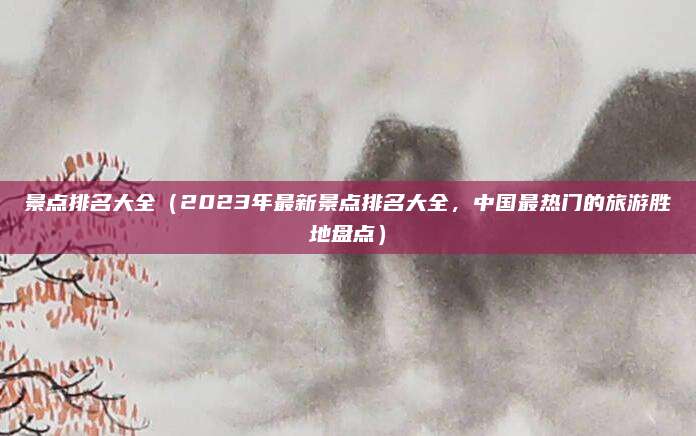 景点排名大全(2023年最新景点排名大全,中国最热门的旅游胜地盘点)