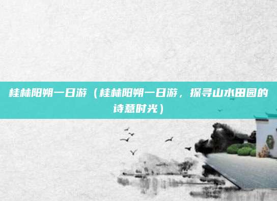 桂林阳朔一日游(桂林阳朔一日游,探寻山水田园的诗意时光)