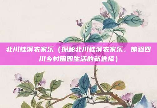 北川桂溪农家乐(探秘北川桂溪农家乐,体验四川乡村田园生活的新选择)