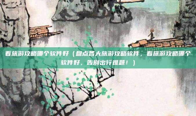 看旅游攻略哪个软件好(盘点各大旅游攻略软件,看旅游攻略哪个软件好,告别出行难题!)