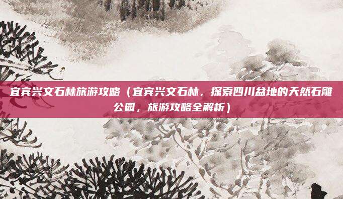 宜宾兴文石林旅游攻略(宜宾兴文石林,探索四川盆地的天然石雕公园,旅游攻略全解析)
