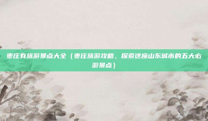 枣庄有旅游景点大全(枣庄旅游攻略,探索这座山东城市的五大必游景点)