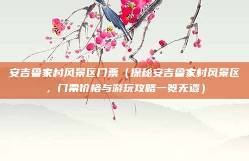 安吉鲁家村风景区门票(探秘安吉鲁家村风景区,门票价格与游玩攻略一览无遗)