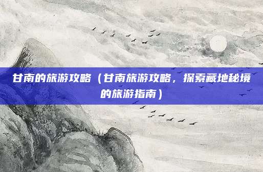 甘南的旅游攻略(甘南旅游攻略,探索藏地秘境的旅游指南)