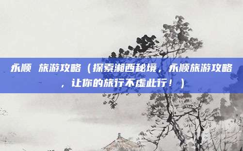 永顺 旅游攻略(探索湘西秘境,永顺旅游攻略,让你的旅行不虚此行!)