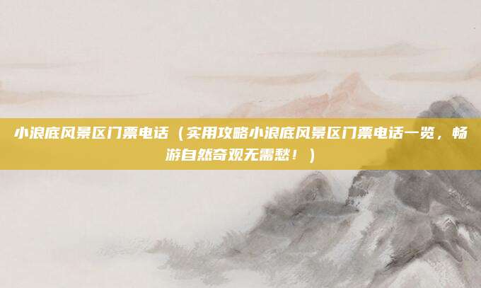 小浪底风景区门票电话(实用攻略小浪底风景区门票电话一览,畅游自然奇观无需愁!)