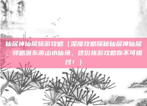 仙居神仙居旅游攻略(深度攻略探秘仙居神仙居,领略浙东南山水仙境,这份旅游攻略你不可错过!)
