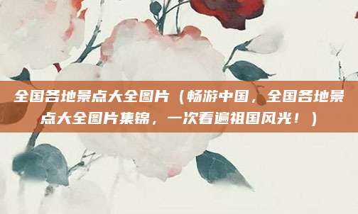 全国各地景点大全图片(畅游中国,全国各地景点大全图片集锦,一次看遍祖国风光!)
