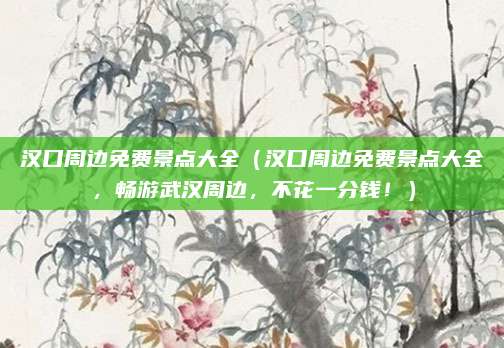 汉口周边免费景点大全(汉口周边免费景点大全,畅游武汉周边,不花一分钱!)