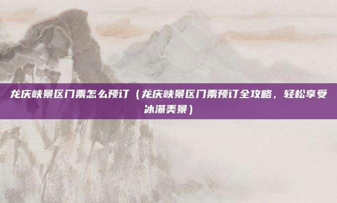 龙庆峡景区门票怎么预订(龙庆峡景区门票预订全攻略,轻松享受冰瀑美景)