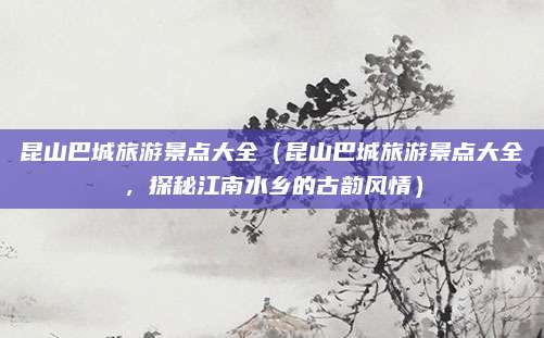 昆山巴城旅游景点大全(昆山巴城旅游景点大全,探秘江南水乡的古韵风情)