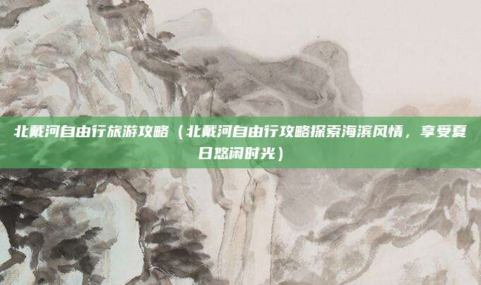 北戴河自由行旅游攻略(北戴河自由行攻略探索海滨风情,享受夏日悠闲时光)