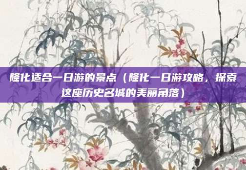 隆化适合一日游的景点(隆化一日游攻略,探索这座历史名城的美丽角落)