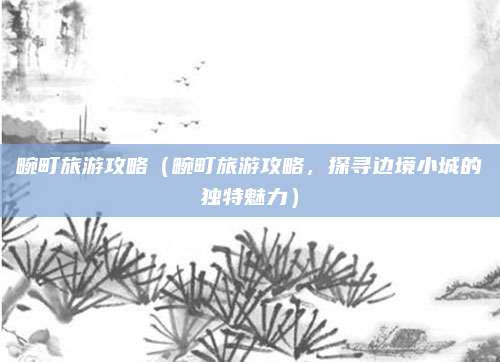 畹町旅游攻略(畹町旅游攻略,探寻边境小城的独特魅力)