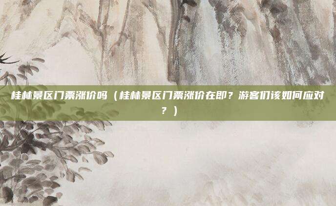 桂林景区门票涨价吗(桂林景区门票涨价在即?游客们该如何应对?)